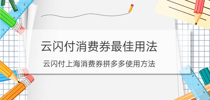 云闪付消费券最佳用法 云闪付上海消费券拼多多使用方法？